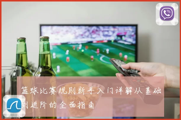 篮球比赛规则新手入门详解从基础到进阶的全面指南