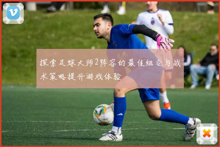 探索足球大师2阵容的最佳组合与战术策略提升游戏体验