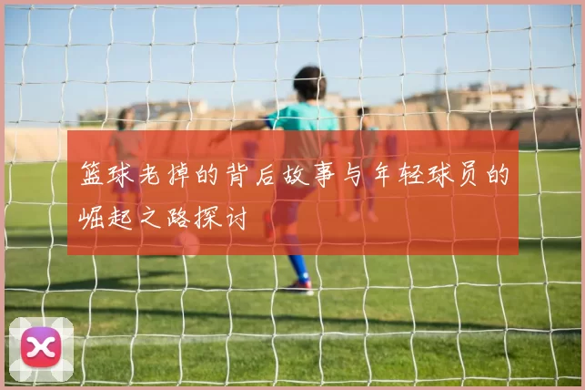 篮球老掉的背后故事与年轻球员的崛起之路探讨