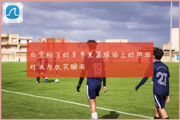 白雪纷飞的季节里篮球场上的热血对决与欢笑瞬间
